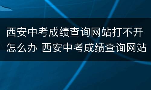 西安中考成绩查询网站打不开怎么办 西安中考成绩查询网站打不开怎么办呢