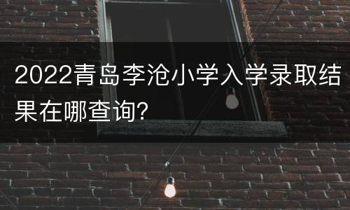 2022青岛李沧小学入学录取结果在哪查询？