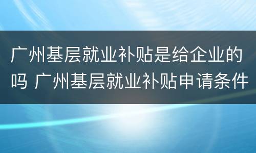 广州基层就业补贴是给企业的吗 广州基层就业补贴申请条件