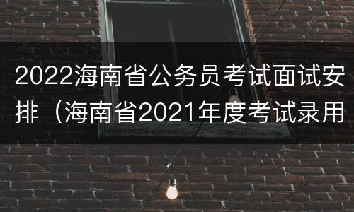 2022海南省公务员考试面试安排（海南省2021年度考试录用公务员面试公告）
