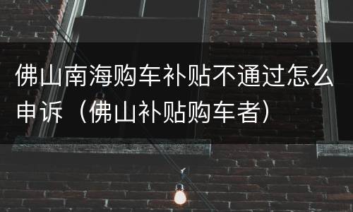 佛山南海购车补贴不通过怎么申诉（佛山补贴购车者）