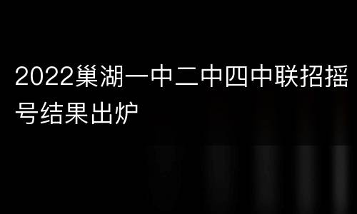 2022巢湖一中二中四中联招摇号结果出炉
