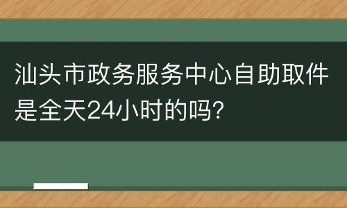 汕头市政务服务中心自助取件是全天24小时的吗？