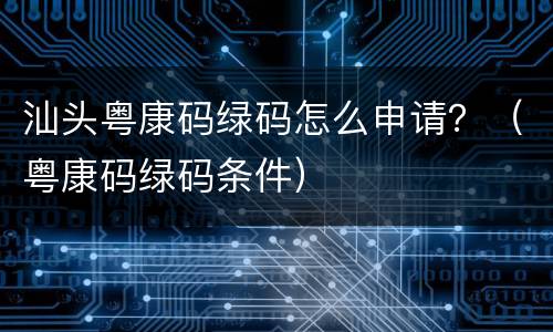 汕头粤康码绿码怎么申请？（粤康码绿码条件）