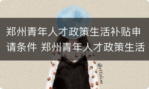 郑州青年人才政策生活补贴申请条件 郑州青年人才政策生活补贴申请条件及流程