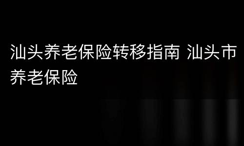 汕头养老保险转移指南 汕头市养老保险