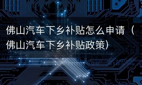 佛山汽车下乡补贴怎么申请（佛山汽车下乡补贴政策）