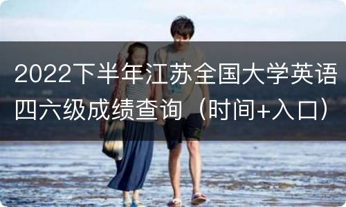 2022下半年江苏全国大学英语四六级成绩查询（时间+入口）