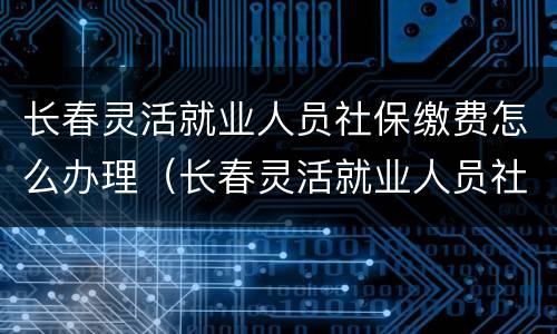 长春灵活就业人员社保缴费怎么办理（长春灵活就业人员社保缴费怎么办理手续）