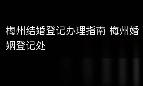 梅州结婚登记办理指南 梅州婚姻登记处