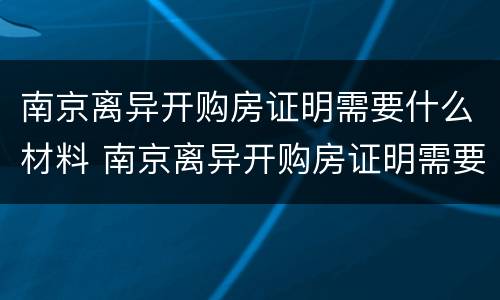 南京离异开购房证明需要什么材料 南京离异开购房证明需要什么材料和手续