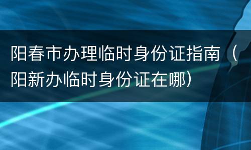 阳春市办理临时身份证指南（阳新办临时身份证在哪）