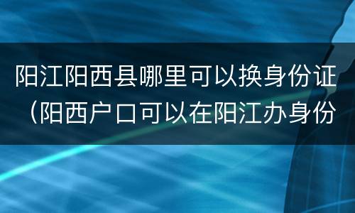 阳江阳西县哪里可以换身份证（阳西户口可以在阳江办身份证吗）