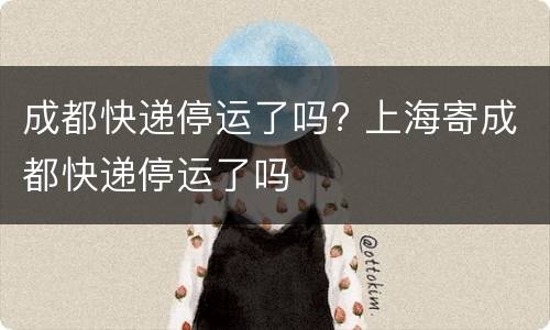 成都快递停运了吗? 上海寄成都快递停运了吗