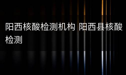 阳西核酸检测机构 阳西县核酸检测
