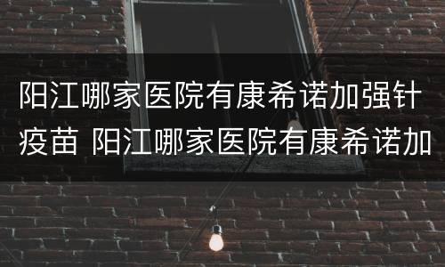 阳江哪家医院有康希诺加强针疫苗 阳江哪家医院有康希诺加强针疫苗预约
