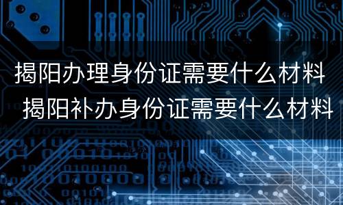 揭阳办理身份证需要什么材料 揭阳补办身份证需要什么材料
