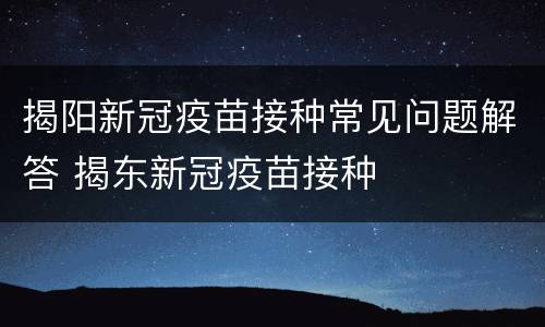 揭阳新冠疫苗接种常见问题解答 揭东新冠疫苗接种