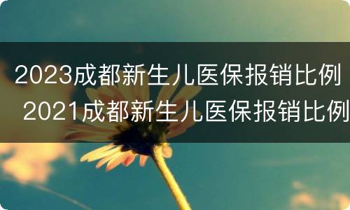 2023成都新生儿医保报销比例 2021成都新生儿医保报销比例