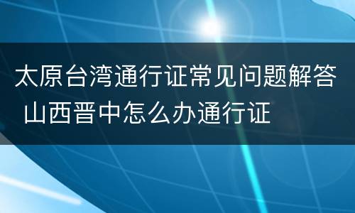 太原台湾通行证常见问题解答 山西晋中怎么办通行证