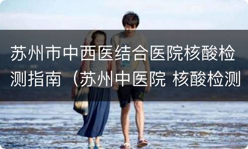 苏州市中西医结合医院核酸检测指南（苏州中医院 核酸检测）
