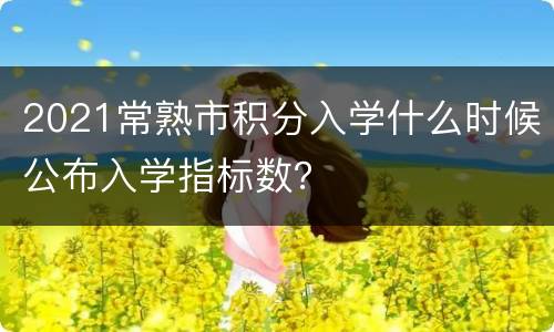 2021常熟市积分入学什么时候公布入学指标数？