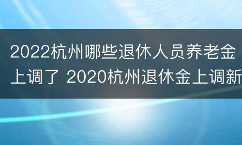 2022杭州哪些退休人员养老金上调了 2020杭州退休金上调新政策