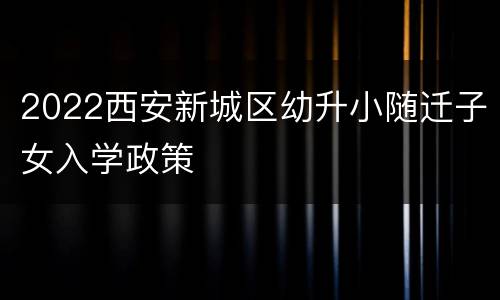 2022西安新城区幼升小随迁子女入学政策