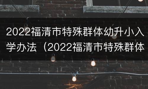2022福清市特殊群体幼升小入学办法（2022福清市特殊群体幼升小入学办法）