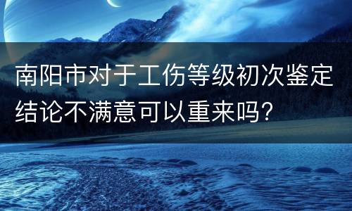 南阳市对于工伤等级初次鉴定结论不满意可以重来吗?