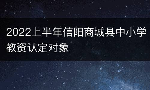 2022上半年信阳商城县中小学教资认定对象