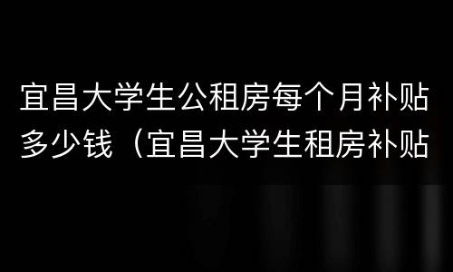 宜昌大学生公租房每个月补贴多少钱（宜昌大学生租房补贴政策2020）