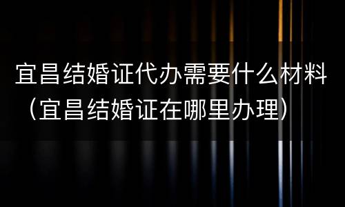 宜昌结婚证代办需要什么材料（宜昌结婚证在哪里办理）