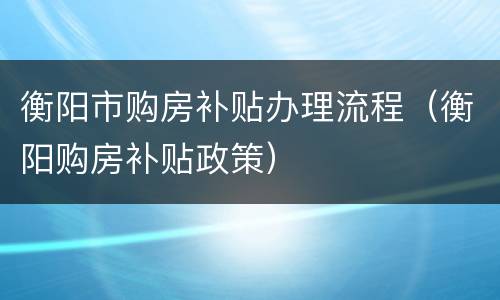 衡阳市购房补贴办理流程（衡阳购房补贴政策）