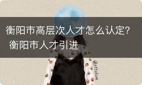 衡阳市高层次人才怎么认定？ 衡阳市人才引进