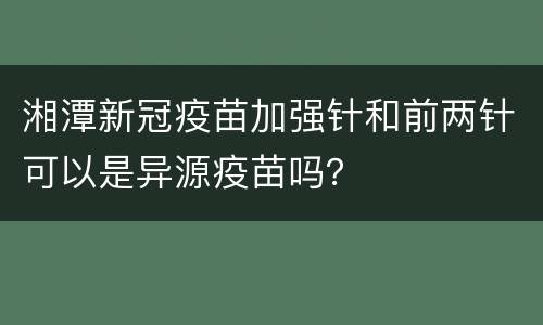 湘潭新冠疫苗加强针和前两针可以是异源疫苗吗？