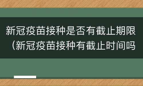 新冠疫苗接种是否有截止期限（新冠疫苗接种有截止时间吗）