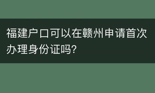 福建户口可以在赣州申请首次办理身份证吗？