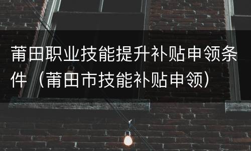 莆田职业技能提升补贴申领条件（莆田市技能补贴申领）