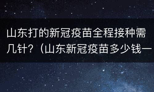山东打的新冠疫苗全程接种需几针?（山东新冠疫苗多少钱一针价格表）