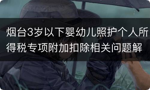 烟台3岁以下婴幼儿照护个人所得税专项附加扣除相关问题解答
