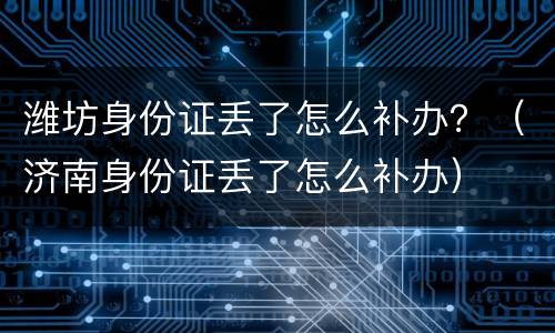 潍坊身份证丢了怎么补办？（济南身份证丢了怎么补办）