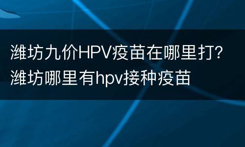潍坊九价HPV疫苗在哪里打？ 潍坊哪里有hpv接种疫苗