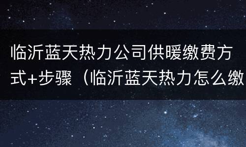 临沂蓝天热力公司供暖缴费方式+步骤（临沂蓝天热力怎么缴费）