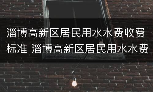 淄博高新区居民用水水费收费标准 淄博高新区居民用水水费收费标准表