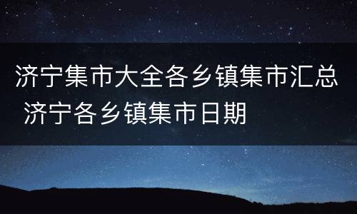 济宁集市大全各乡镇集市汇总 济宁各乡镇集市日期