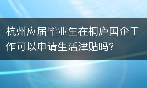 杭州应届毕业生在桐庐国企工作可以申请生活津贴吗？