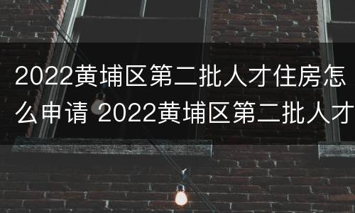 2022黄埔区第二批人才住房怎么申请 2022黄埔区第二批人才住房怎么申请补贴