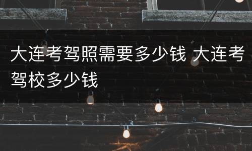 大连考驾照需要多少钱 大连考驾校多少钱