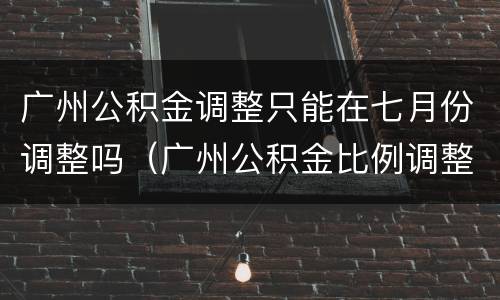 广州公积金调整只能在七月份调整吗（广州公积金比例调整 可以随时改吗）